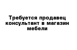 Требуется продавец-консультант в магазин мебели